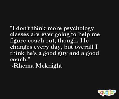 I don't think more psychology classes are ever going to help me figure coach out, though. He changes every day, but overall I think he's a good guy and a good coach. -Rhema Mcknight