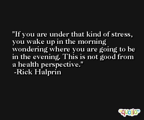 If you are under that kind of stress, you wake up in the morning wondering where you are going to be in the evening. This is not good from a health perspective. -Rick Halprin