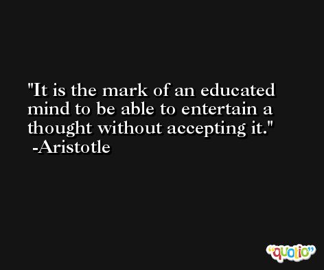 It is the mark of an educated mind to be able to entertain a thought without accepting it. -Aristotle