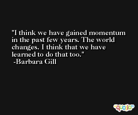 I think we have gained momentum in the past few years. The world changes. I think that we have learned to do that too. -Barbara Gill