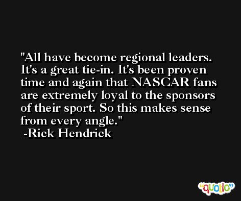 All have become regional leaders. It's a great tie-in. It's been proven time and again that NASCAR fans are extremely loyal to the sponsors of their sport. So this makes sense from every angle. -Rick Hendrick