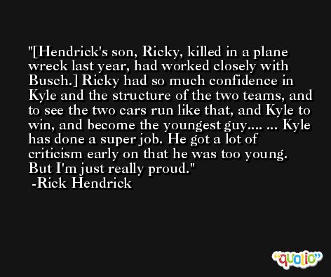 [Hendrick's son, Ricky, killed in a plane wreck last year, had worked closely with Busch.] Ricky had so much confidence in Kyle and the structure of the two teams, and to see the two cars run like that, and Kyle to win, and become the youngest guy.... ... Kyle has done a super job. He got a lot of criticism early on that he was too young. But I'm just really proud. -Rick Hendrick