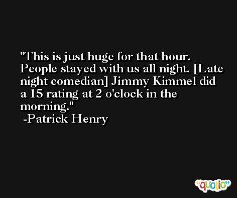 This is just huge for that hour. People stayed with us all night. [Late night comedian] Jimmy Kimmel did a 15 rating at 2 o'clock in the morning. -Patrick Henry