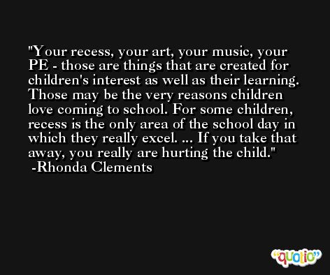 Your recess, your art, your music, your PE - those are things that are created for children's interest as well as their learning. Those may be the very reasons children love coming to school. For some children, recess is the only area of the school day in which they really excel. ... If you take that away, you really are hurting the child. -Rhonda Clements