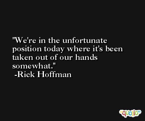 We're in the unfortunate position today where it's been taken out of our hands somewhat. -Rick Hoffman