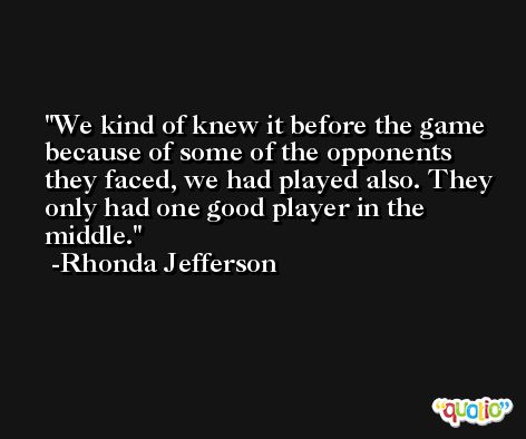 We kind of knew it before the game because of some of the opponents they faced, we had played also. They only had one good player in the middle. -Rhonda Jefferson
