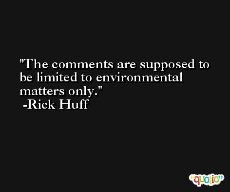 The comments are supposed to be limited to environmental matters only. -Rick Huff