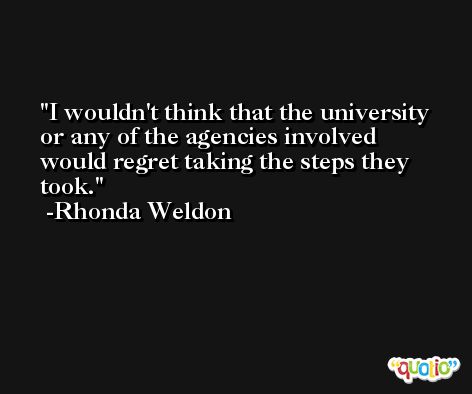 I wouldn't think that the university or any of the agencies involved would regret taking the steps they took. -Rhonda Weldon