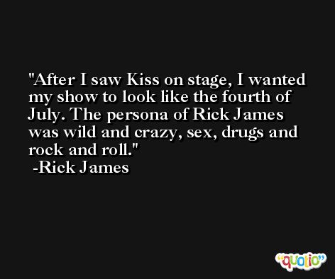After I saw Kiss on stage, I wanted my show to look like the fourth of July. The persona of Rick James was wild and crazy, sex, drugs and rock and roll. -Rick James
