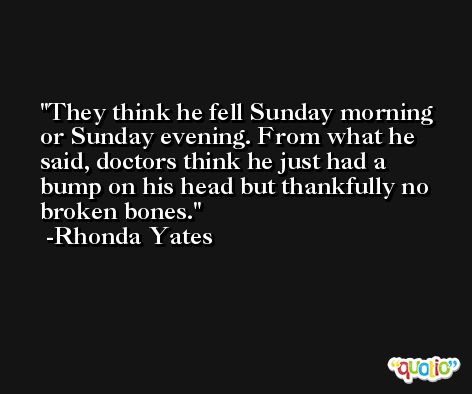 They think he fell Sunday morning or Sunday evening. From what he said, doctors think he just had a bump on his head but thankfully no broken bones. -Rhonda Yates
