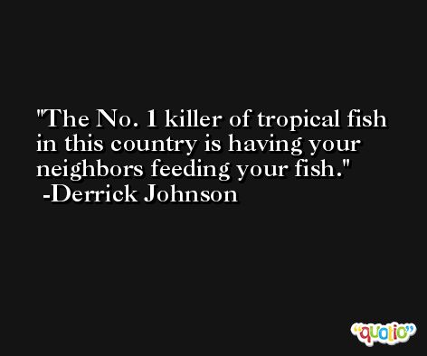 The No. 1 killer of tropical fish in this country is having your neighbors feeding your fish. -Derrick Johnson
