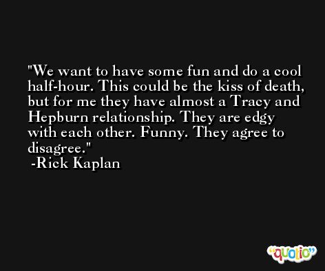 We want to have some fun and do a cool half-hour. This could be the kiss of death, but for me they have almost a Tracy and Hepburn relationship. They are edgy with each other. Funny. They agree to disagree. -Rick Kaplan