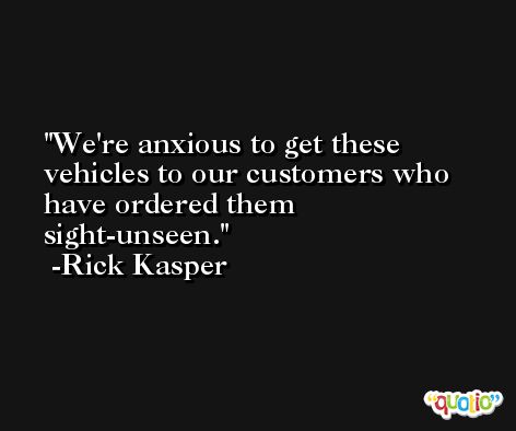 We're anxious to get these vehicles to our customers who have ordered them sight-unseen. -Rick Kasper