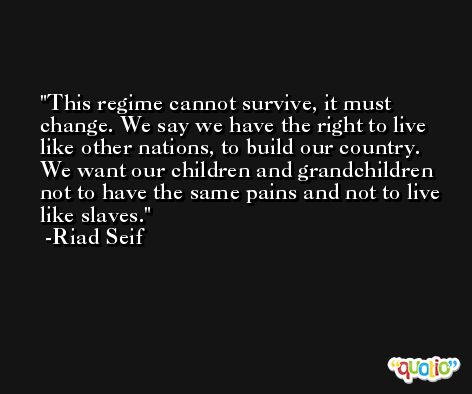 This regime cannot survive, it must change. We say we have the right to live like other nations, to build our country. We want our children and grandchildren not to have the same pains and not to live like slaves. -Riad Seif