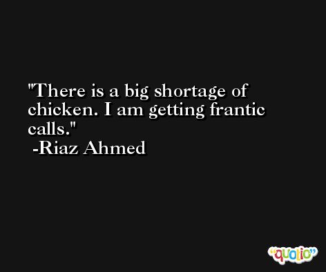 There is a big shortage of chicken. I am getting frantic calls. -Riaz Ahmed