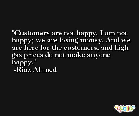 Customers are not happy. I am not happy; we are losing money. And we are here for the customers, and high gas prices do not make anyone happy. -Riaz Ahmed