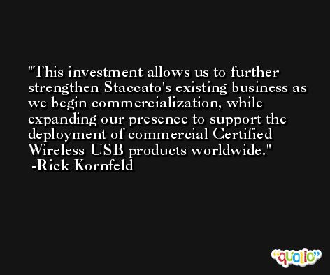 This investment allows us to further strengthen Staccato's existing business as we begin commercialization, while expanding our presence to support the deployment of commercial Certified Wireless USB products worldwide. -Rick Kornfeld