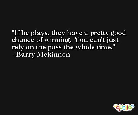 If he plays, they have a pretty good chance of winning. You can't just rely on the pass the whole time. -Barry Mckinnon