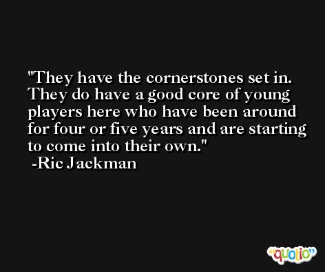 They have the cornerstones set in. They do have a good core of young players here who have been around for four or five years and are starting to come into their own. -Ric Jackman