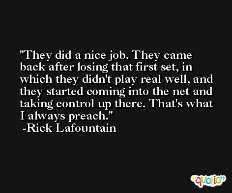 They did a nice job. They came back after losing that first set, in which they didn't play real well, and they started coming into the net and taking control up there. That's what I always preach. -Rick Lafountain