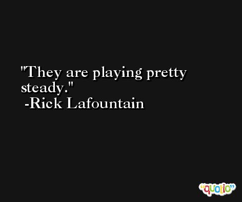 They are playing pretty steady. -Rick Lafountain
