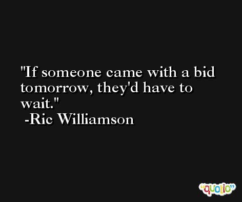 If someone came with a bid tomorrow, they'd have to wait. -Ric Williamson