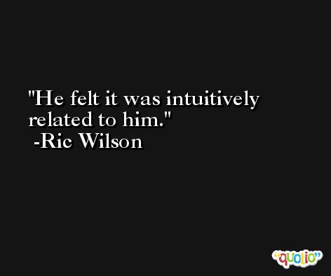 He felt it was intuitively related to him. -Ric Wilson