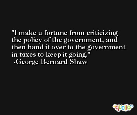 I make a fortune from criticizing the policy of the government, and then hand it over to the government in taxes to keep it going. -George Bernard Shaw