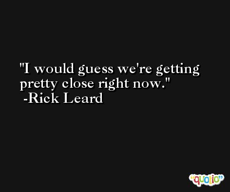 I would guess we're getting pretty close right now. -Rick Leard