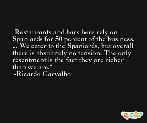 Restaurants and bars here rely on Spaniards for 50 percent of the business, ... We cater to the Spaniards, but overall there is absolutely no tension. The only resentment is the fact they are richer than we are. -Ricardo Carvalho