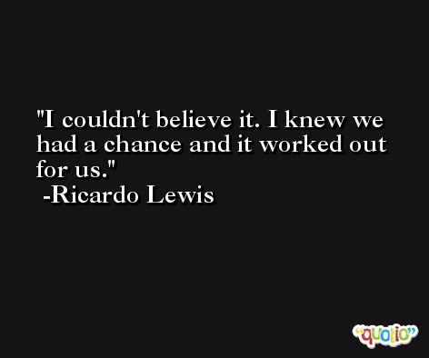 I couldn't believe it. I knew we had a chance and it worked out for us. -Ricardo Lewis