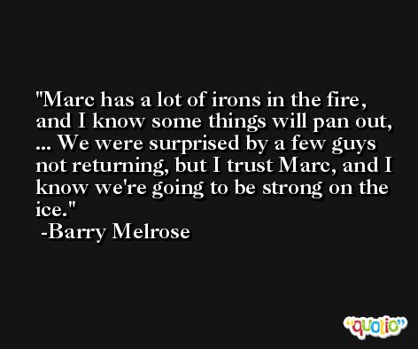 Marc has a lot of irons in the fire, and I know some things will pan out, ... We were surprised by a few guys not returning, but I trust Marc, and I know we're going to be strong on the ice. -Barry Melrose