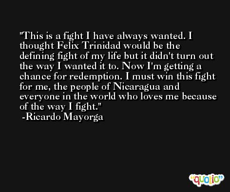 This is a fight I have always wanted. I thought Felix Trinidad would be the defining fight of my life but it didn't turn out the way I wanted it to. Now I'm getting a chance for redemption. I must win this fight for me, the people of Nicaragua and everyone in the world who loves me because of the way I fight. -Ricardo Mayorga
