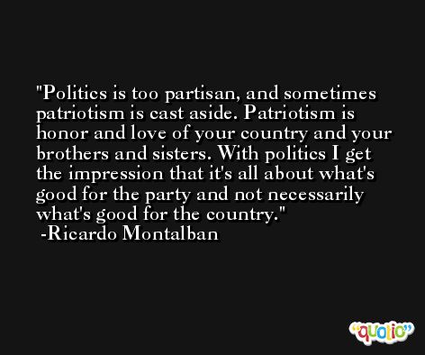 Politics is too partisan, and sometimes patriotism is cast aside. Patriotism is honor and love of your country and your brothers and sisters. With politics I get the impression that it's all about what's good for the party and not necessarily what's good for the country. -Ricardo Montalban