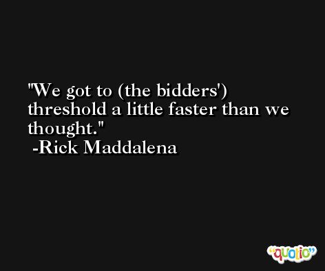 We got to (the bidders') threshold a little faster than we thought. -Rick Maddalena