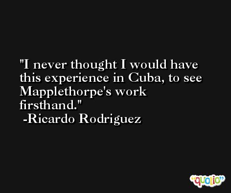 I never thought I would have this experience in Cuba, to see Mapplethorpe's work firsthand. -Ricardo Rodriguez