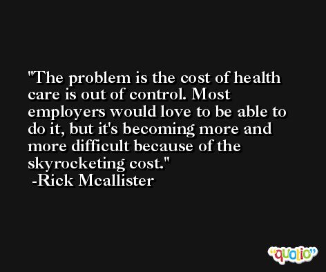 The problem is the cost of health care is out of control. Most employers would love to be able to do it, but it's becoming more and more difficult because of the skyrocketing cost. -Rick Mcallister