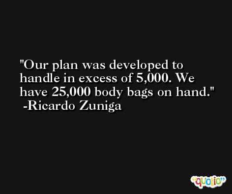 Our plan was developed to handle in excess of 5,000. We have 25,000 body bags on hand. -Ricardo Zuniga