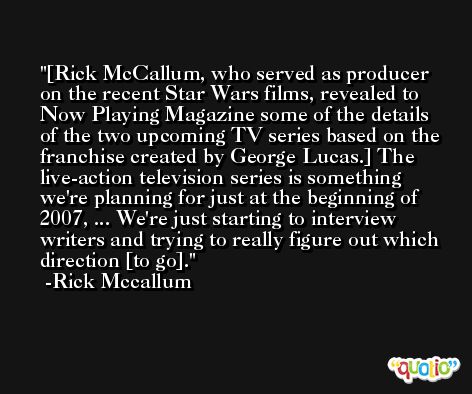 [Rick McCallum, who served as producer on the recent Star Wars films, revealed to Now Playing Magazine some of the details of the two upcoming TV series based on the franchise created by George Lucas.] The live-action television series is something we're planning for just at the beginning of 2007, ... We're just starting to interview writers and trying to really figure out which direction [to go]. -Rick Mccallum