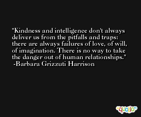 Kindness and intelligence don't always deliver us from the pitfalls and traps: there are always failures of love, of will, of imagination. There is no way to take the danger out of human relationships. -Barbara Grizzuti Harrison