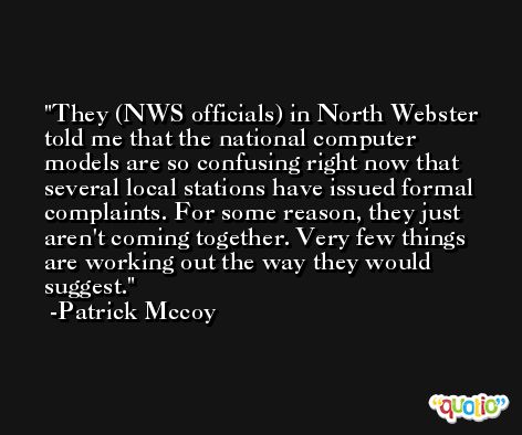 They (NWS officials) in North Webster told me that the national computer models are so confusing right now that several local stations have issued formal complaints. For some reason, they just aren't coming together. Very few things are working out the way they would suggest. -Patrick Mccoy