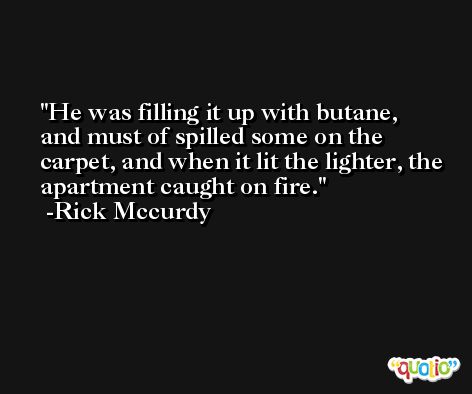 He was filling it up with butane, and must of spilled some on the carpet, and when it lit the lighter, the apartment caught on fire. -Rick Mccurdy