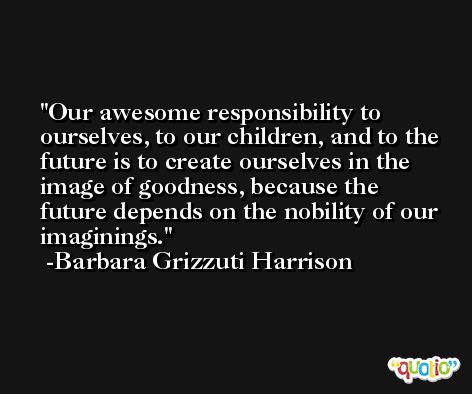 Our awesome responsibility to ourselves, to our children, and to the future is to create ourselves in the image of goodness, because the future depends on the nobility of our imaginings. -Barbara Grizzuti Harrison
