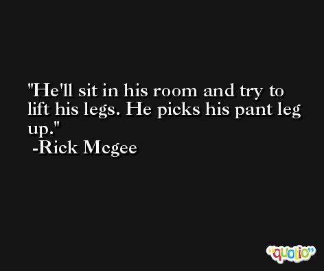 He'll sit in his room and try to lift his legs. He picks his pant leg up. -Rick Mcgee