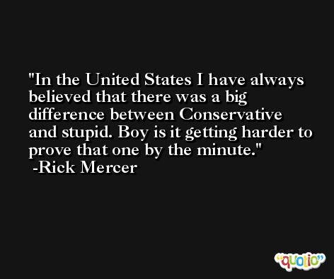 In the United States I have always believed that there was a big difference between Conservative and stupid. Boy is it getting harder to prove that one by the minute. -Rick Mercer