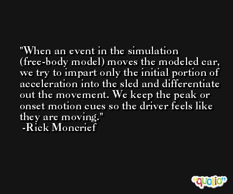 When an event in the simulation (free-body model) moves the modeled car, we try to impart only the initial portion of acceleration into the sled and differentiate out the movement. We keep the peak or onset motion cues so the driver feels like they are moving. -Rick Moncrief