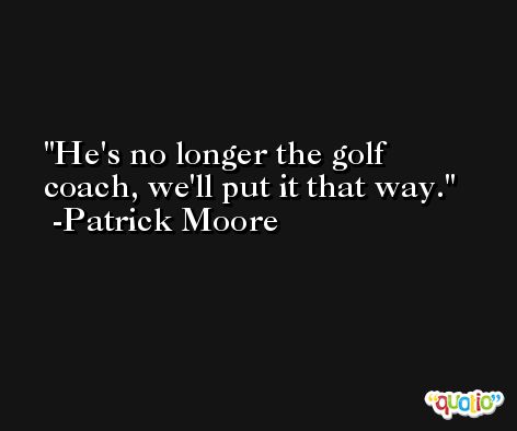 He's no longer the golf coach, we'll put it that way. -Patrick Moore