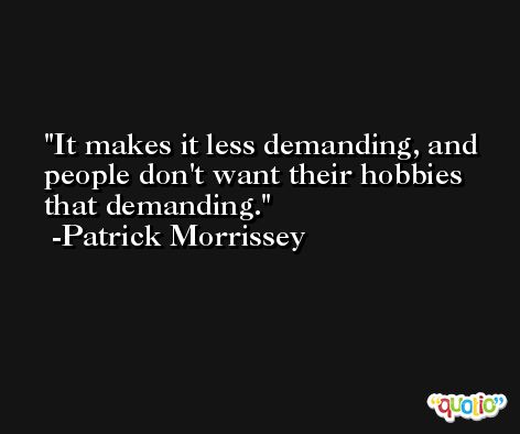 It makes it less demanding, and people don't want their hobbies that demanding. -Patrick Morrissey