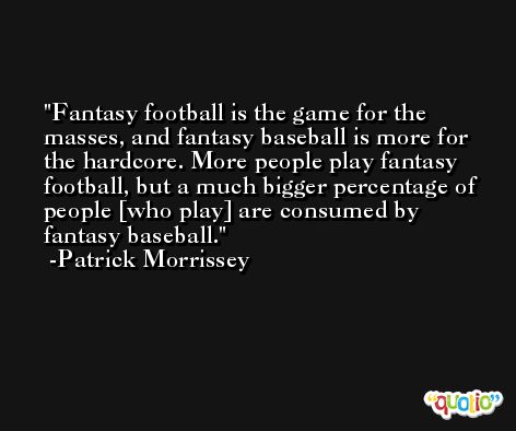 Fantasy football is the game for the masses, and fantasy baseball is more for the hardcore. More people play fantasy football, but a much bigger percentage of people [who play] are consumed by fantasy baseball. -Patrick Morrissey