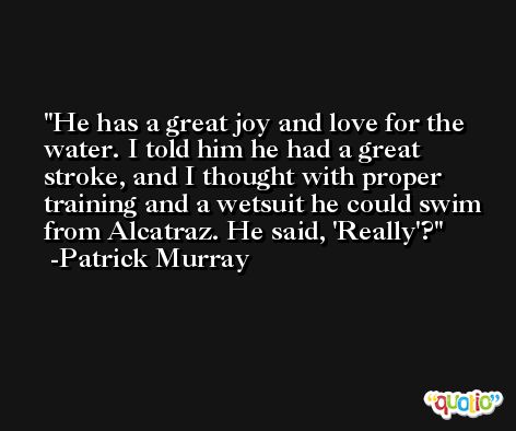 He has a great joy and love for the water. I told him he had a great stroke, and I thought with proper training and a wetsuit he could swim from Alcatraz. He said, 'Really'? -Patrick Murray